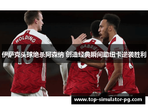 伊萨克头球绝杀阿森纳 创造经典瞬间助纽卡逆袭胜利