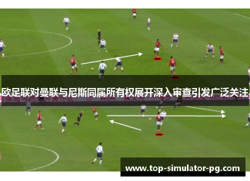 欧足联对曼联与尼斯同属所有权展开深入审查引发广泛关注