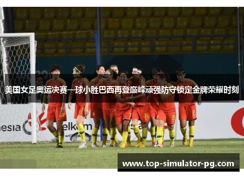 美国女足奥运决赛一球小胜巴西再登巅峰顽强防守锁定金牌荣耀时刻