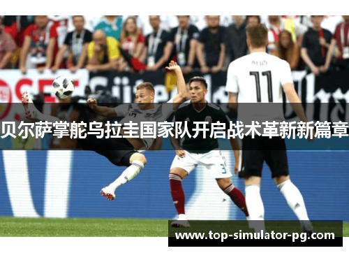 贝尔萨掌舵乌拉圭国家队开启战术革新新篇章