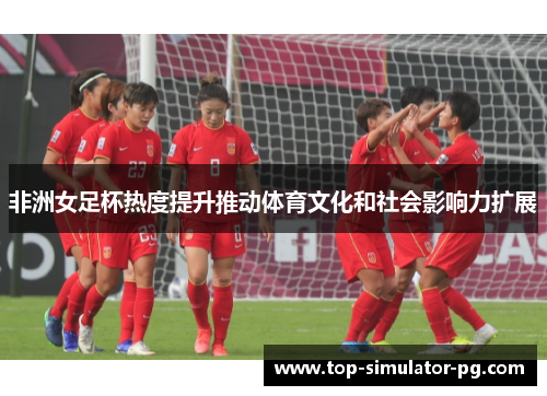 非洲女足杯热度提升推动体育文化和社会影响力扩展